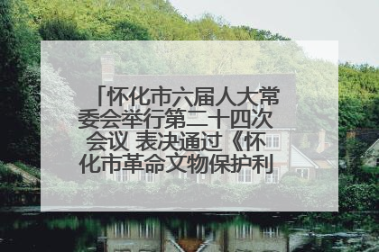 怀化市六届人大常委会举行第二十四次会议 表决通过《怀化市革命文物保护利用若干规定》