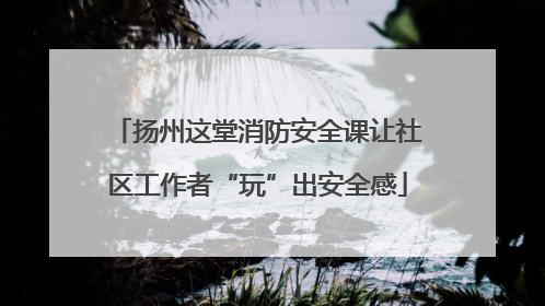 扬州这堂消防安全课让社区工作者“玩”出安全感