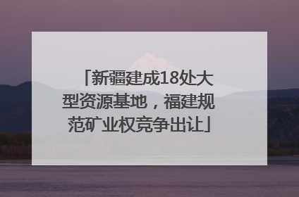 新疆建成18处大型资源基地，福建规范矿业权竞争出让