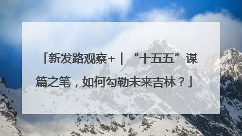 新发路观察+｜“十五五”谋篇之笔，如何勾勒未来吉林？