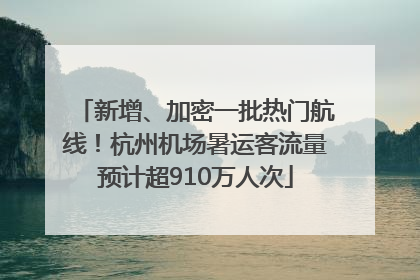 新增、加密一批热门航线！杭州机场暑运客流量预计超910万人次
