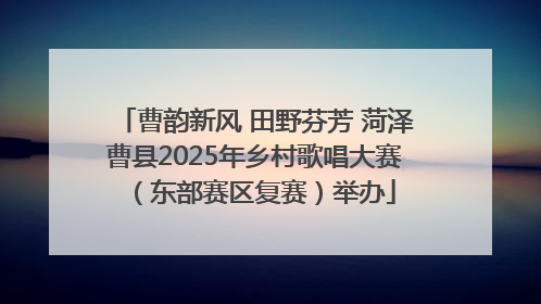 曹韵新风 田野芬芳 菏泽曹县2025年乡村歌唱大赛（东部赛区复赛）举办