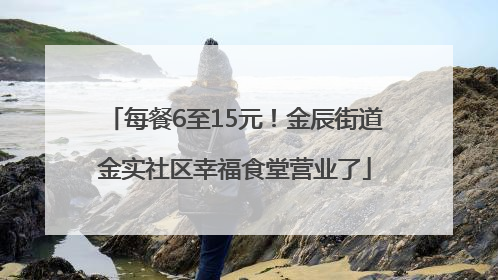 每餐6至15元！金辰街道金实社区幸福食堂营业了