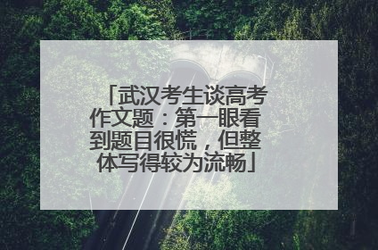 武汉考生谈高考作文题：第一眼看到题目很慌，但整体写得较为流畅