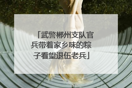 武警郴州支队官兵带着家乡味的粽子看望退伍老兵