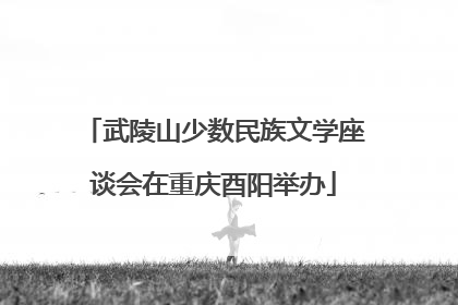 武陵山少数民族文学座谈会在重庆酉阳举办
