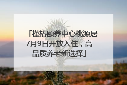 槿椿颐养中心桃源居7月9日开放入住，高品质养老新选择