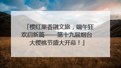 樱红果香融文旅，端午狂欢启新篇——第十九届烟台大樱桃节盛大开幕！