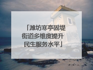潍坊寒亭固堤街道多维度提升民生服务水平