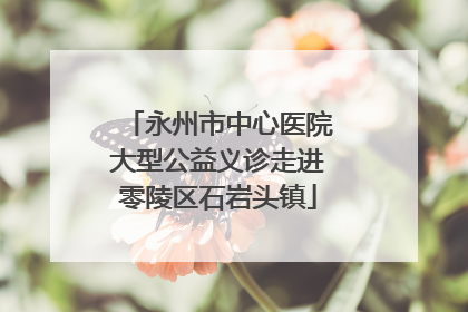 永州市中心医院大型公益义诊走进零陵区石岩头镇