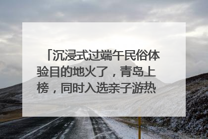 沉浸式过端午民俗体验目的地火了，青岛上榜，同时入选亲子游热门Top10