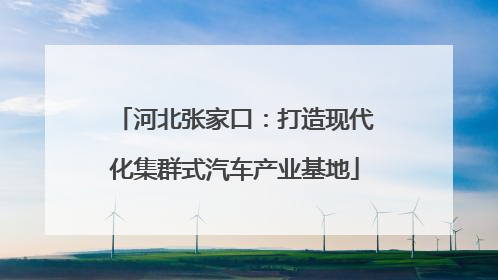 河北张家口：打造现代化集群式汽车产业基地