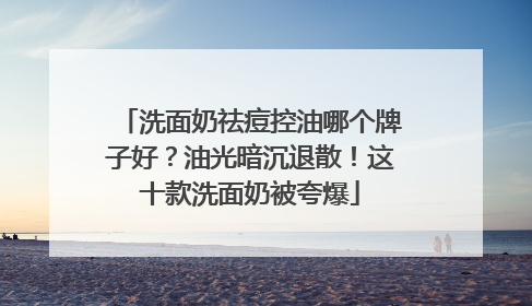 洗面奶祛痘控油哪个牌子好？油光暗沉退散！这十款洗面奶被夸爆