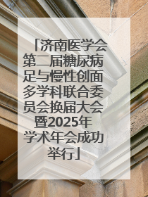 济南医学会第二届糖尿病足与慢性创面多学科联合委员会换届大会暨2025年学术年会成功举行