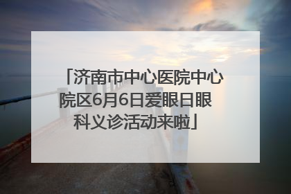 济南市中心医院中心院区6月6日爱眼日眼科义诊活动来啦