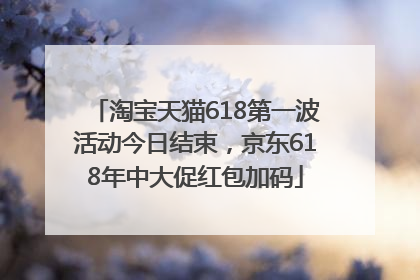 淘宝天猫618第一波活动今日结束，京东618年中大促红包加码