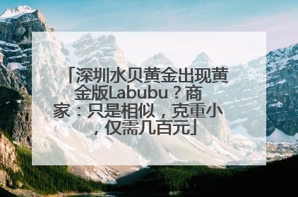 深圳水贝黄金出现黄金版Labubu？商家：只是相似，克重小，仅需几百元