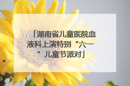 湖南省儿童医院血液科上演特别“六一”儿童节派对