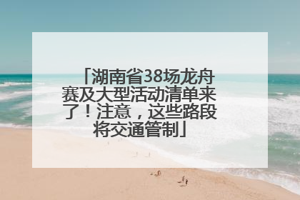 湖南省38场龙舟赛及大型活动清单来了！注意，这些路段将交通管制