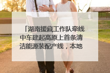 湖南援藏工作队牵线中车建起高原上首条清洁能源装配产线，本地大学生成车间检验员
