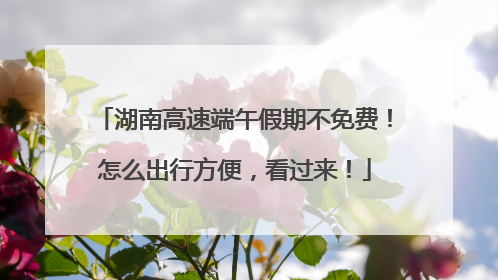 湖南高速端午假期不免费！怎么出行方便，看过来！