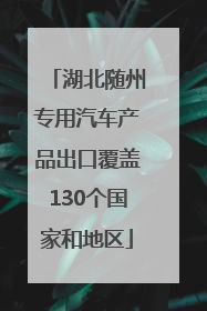 湖北随州专用汽车产品出口覆盖130个国家和地区
