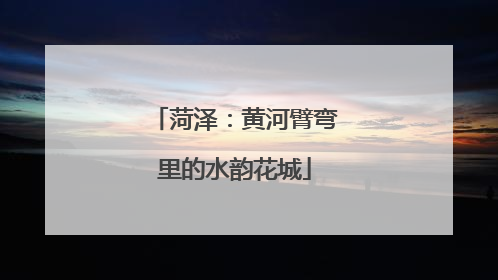 菏泽：黄河臂弯里的水韵花城