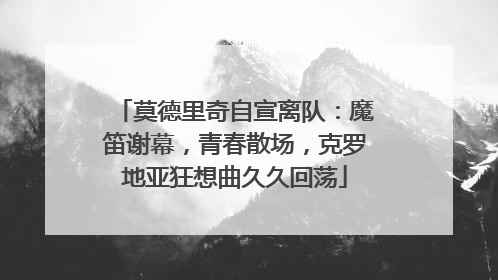 莫德里奇自宣离队：魔笛谢幕，青春散场，克罗地亚狂想曲久久回荡