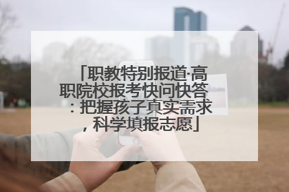 职教特别报道·高职院校报考快问快答：把握孩子真实需求，科学填报志愿