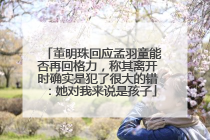 董明珠回应孟羽童能否再回格力，称其离开时确实是犯了很大的错：她对我来说是孩子