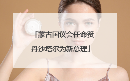 蒙古国议会任命赞丹沙塔尔为新总理