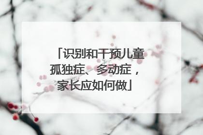 识别和干预儿童孤独症、多动症，家长应如何做
