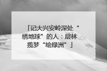 记大兴安岭深处“绣地球”的人：层林揽梦“绘绿洲”