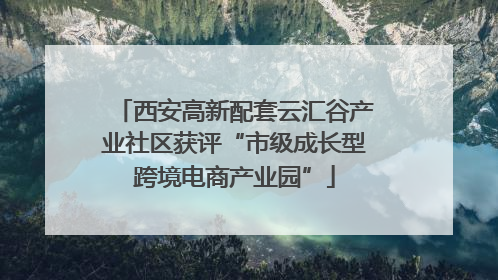 西安高新配套云汇谷产业社区获评“市级成长型跨境电商产业园”