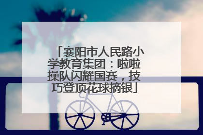 襄阳市人民路小学教育集团：啦啦操队闪耀国赛，技巧登顶花球摘银