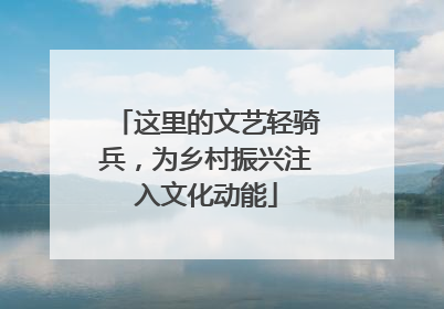 这里的文艺轻骑兵，为乡村振兴注入文化动能