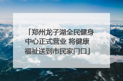 郑州龙子湖全民健身中心正式营业 将健康福祉送到市民家门口