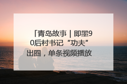 青岛故事｜即墨90后村书记“功夫”出圈，单条视频播放量过600万