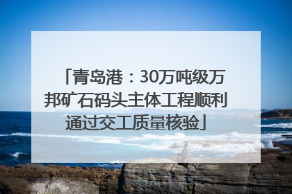 青岛港：30万吨级万邦矿石码头主体工程顺利通过交工质量核验