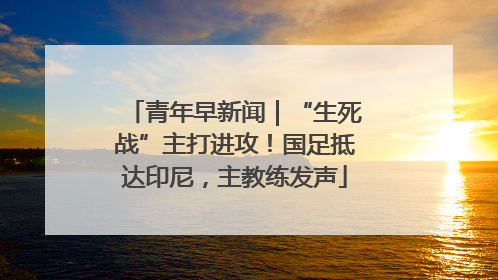 青年早新闻｜“生死战”主打进攻！国足抵达印尼，主教练发声
