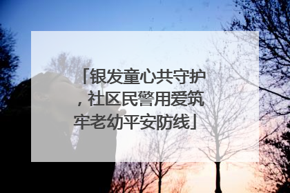 银发童心共守护，社区民警用爱筑牢老幼平安防线