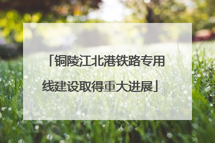 铜陵江北港铁路专用线建设取得重大进展