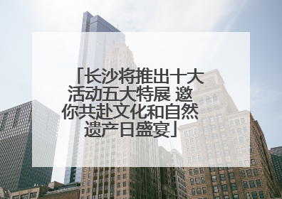 长沙将推出十大活动五大特展 邀你共赴文化和自然遗产日盛宴