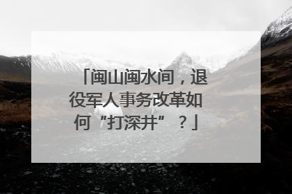 闽山闽水间，退役军人事务改革如何“打深井”？