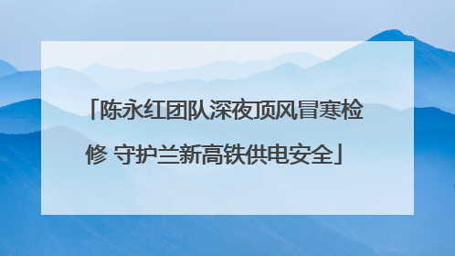 陈永红团队深夜顶风冒寒检修 守护兰新高铁供电安全