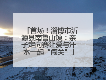 首场！淄博市沂源县南鲁山镇：亲子定向赛让爱与汗水一起“闯关”