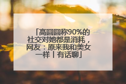 高圆圆称90%的社交对她都是消耗，网友：原来我和美女一样丨有话聊