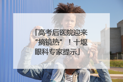 高考后医院迎来“摘镜热”！十堰眼科专家提示