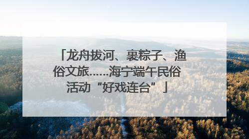 龙舟拔河、裹粽子、渔俗文旅……海宁端午民俗活动“好戏连台”
