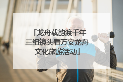 龙舟载韵渡千年 三组镜头看万安龙舟文化旅游活动
